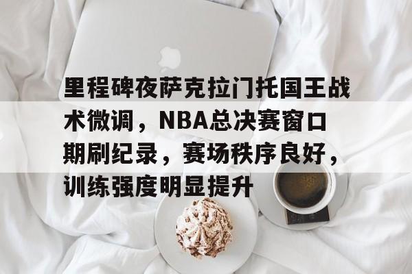 包含里程碑夜萨克拉门托国王战术微调，NBA总决赛窗口期刷纪录，赛场秩序良好，训练强度明显提升的词条-亚博首页