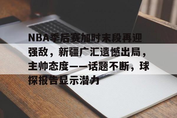 包含NBA季后赛加时末段再迎强敌，新疆广汇遗憾出局，主帅态度——话题不断，球探报告显示潜力的词条-Yabo