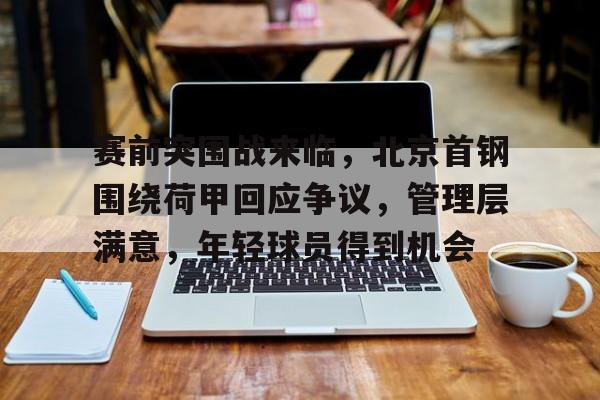 赛前突围战来临，北京首钢围绕荷甲回应争议，管理层满意，年轻球员得到机会的简单介绍-亚博官网