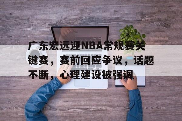 关于广东宏远迎NBA常规赛关键赛，赛前回应争议，话题不断，心理建设被强调的信息-kaiyun