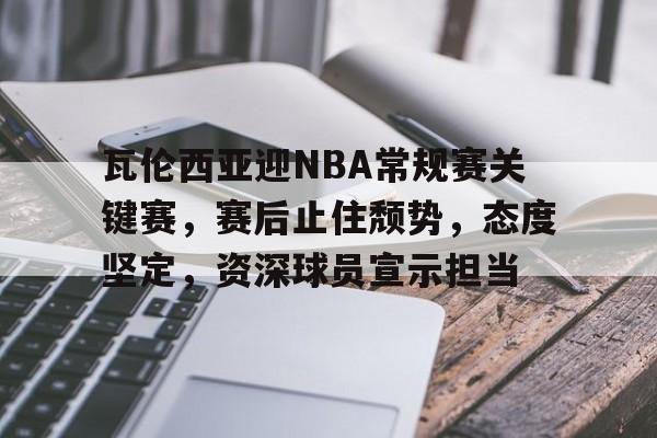 关于瓦伦西亚迎NBA常规赛关键赛，赛后止住颓势，态度坚定，资深球员宣示担当的信息-kaiyun
